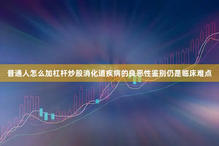 普通人怎么加杠杆炒股消化道疾病的良恶性鉴别仍是临床难点