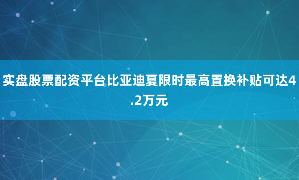 实盘股票配资平台比亚迪夏限时最高置换补贴可达4.2万元