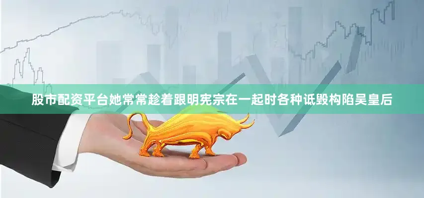 股市配资平台她常常趁着跟明宪宗在一起时各种诋毁构陷吴皇后