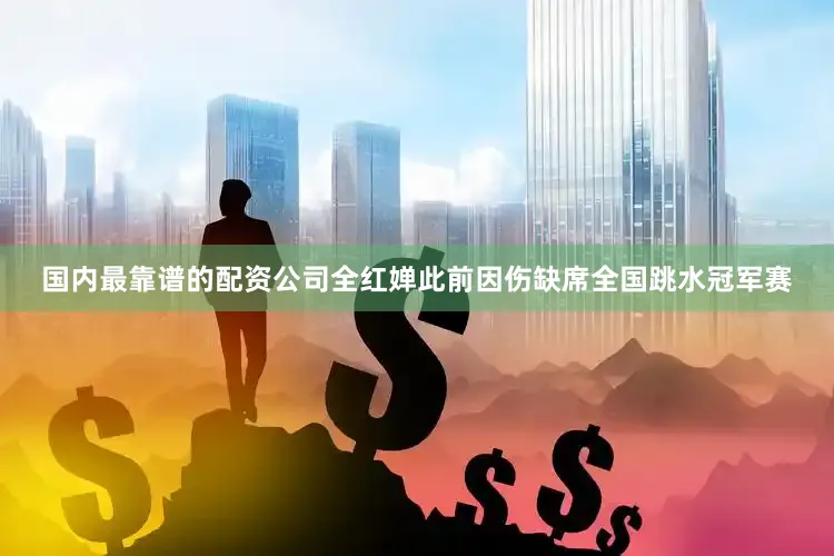 国内最靠谱的配资公司全红婵此前因伤缺席全国跳水冠军赛