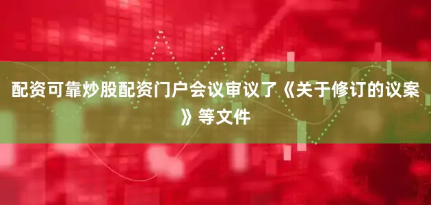 配资可靠炒股配资门户会议审议了《关于修订的议案》等文件