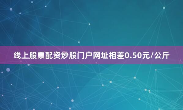 线上股票配资炒股门户网址相差0.50元/公斤