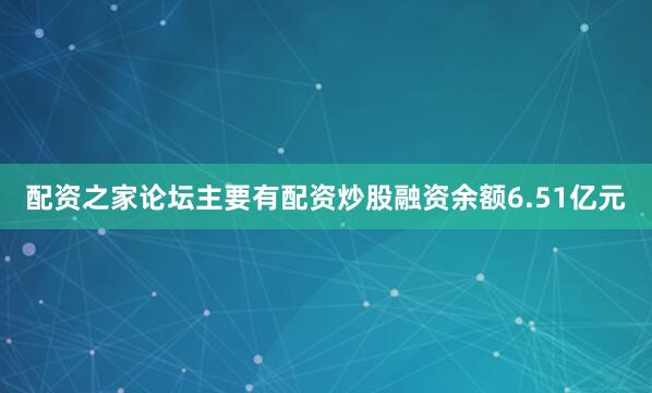 配资之家论坛主要有配资炒股融资余额6.51亿元