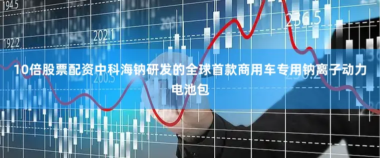 10倍股票配资中科海钠研发的全球首款商用车专用钠离子动力电池包