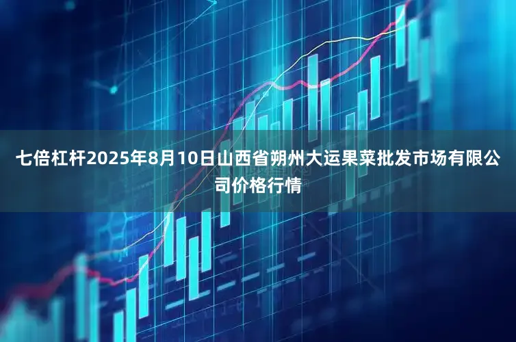 七倍杠杆2025年8月10日山西省朔州大运果菜批发市场有限公司价格行情