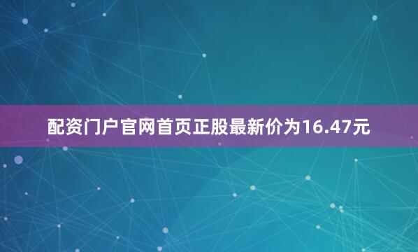 配资门户官网首页正股最新价为16.47元