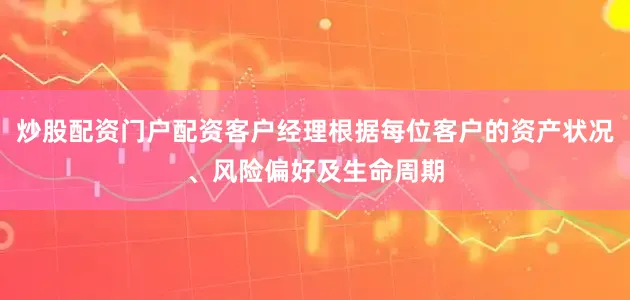 炒股配资门户配资客户经理根据每位客户的资产状况、风险偏好及生命周期