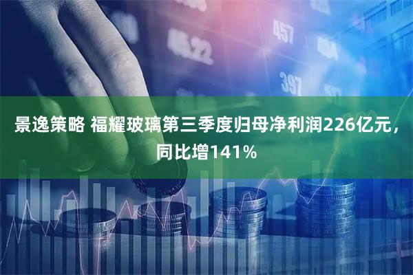 景逸策略 福耀玻璃第三季度归母净利润226亿元，同比增141%