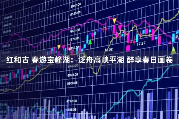 红和古 春游宝峰湖：泛舟高峡平湖 醉享春日画卷