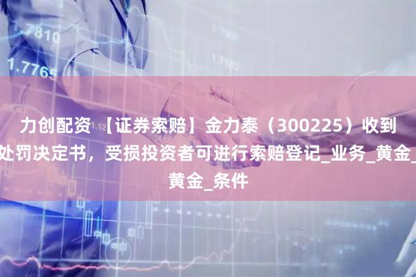 力创配资 【证券索赔】金力泰（300225）收到行政处罚决定书，受损投资者可进行索赔登记_业务_黄金_条件