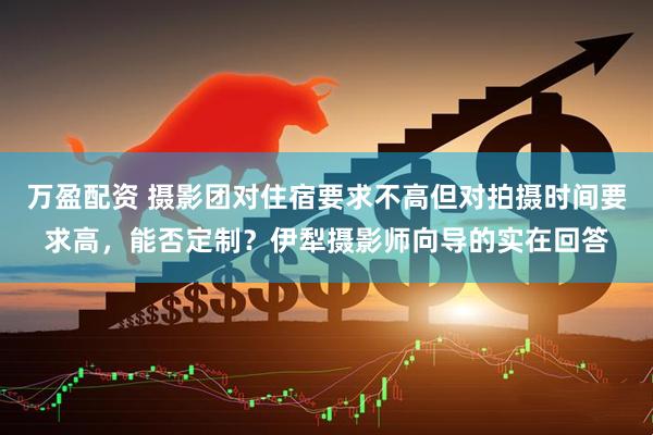 万盈配资 摄影团对住宿要求不高但对拍摄时间要求高，能否定制？伊犁摄影师向导的实在回答