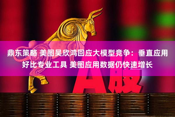 鼎东策略 美图吴欣鸿回应大模型竞争：垂直应用好比专业工具 美图应用数据仍快速增长