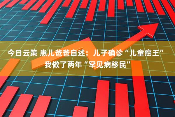 今日云策 患儿爸爸自述：儿子确诊“儿童癌王” 我做了两年“罕见病移民”
