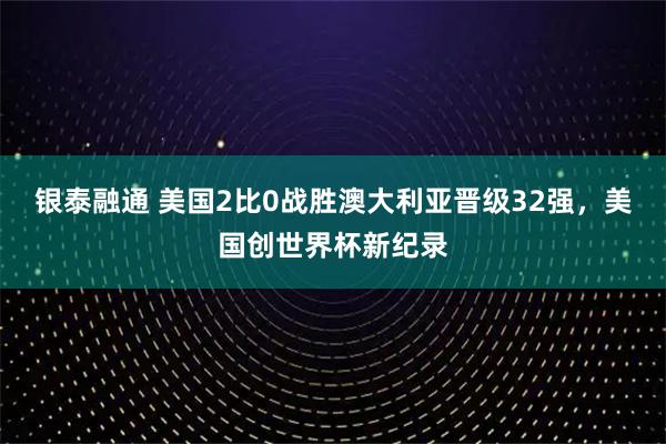 银泰融通 美国2比0战胜澳大利亚晋级32强，美国创世界杯新纪录